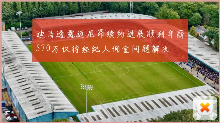 迪马透露迈尼昂续约进展顺利年薪570万仅待经纪人佣金问题解决