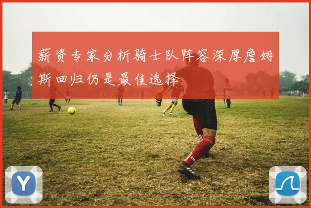薪资专家分析骑士队阵容深厚詹姆斯回归仍是最佳选择