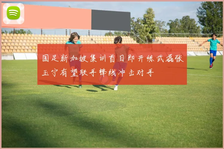 国足新加坡集训首日即开练武磊张玉宁有望联手锋线冲击对手