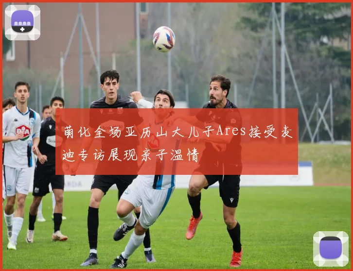 萌化全场亚历山大儿子Ares接受麦迪专访展现亲子温情