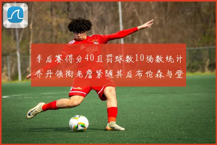 季后赛得分40且罚球数10场数统计乔丹领衔老詹紧随其后布伦森与登库并肩奋战