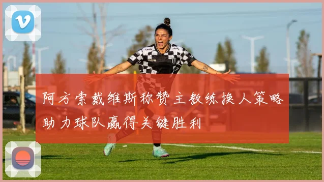 阿方索戴维斯称赞主教练换人策略助力球队赢得关键胜利