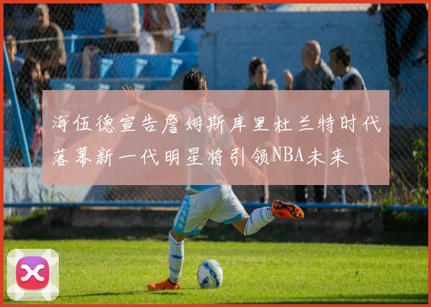 海伍德宣告詹姆斯库里杜兰特时代落幕新一代明星将引领NBA未来