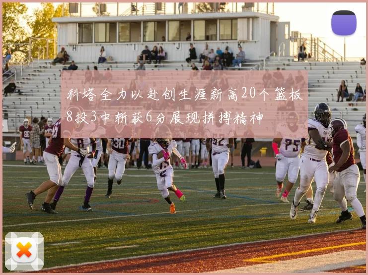 科塔全力以赴创生涯新高20个篮板8投3中斩获6分展现拼搏精神