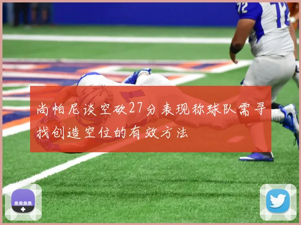 尚帕尼谈空砍27分表现称球队需寻找创造空位的有效方法