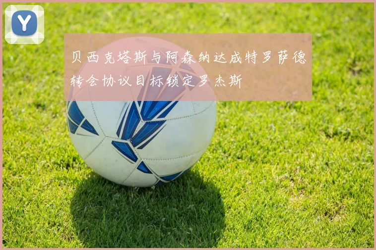 贝西克塔斯与阿森纳达成特罗萨德转会协议目标锁定罗杰斯