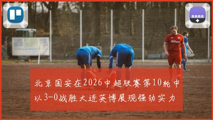 北京国安在2026中超联赛第10轮中以3-0战胜大连英博展现强劲实力