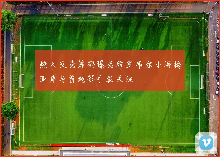 热火交易筹码曝光希罗韦尔小海梅亚库与首轮签引发关注