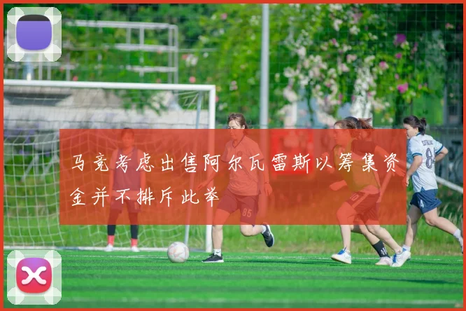 马竞考虑出售阿尔瓦雷斯以筹集资金并不排斥此举