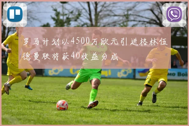 罗马计划以4500万欧元引进格林伍德曼联将获40收益分成
