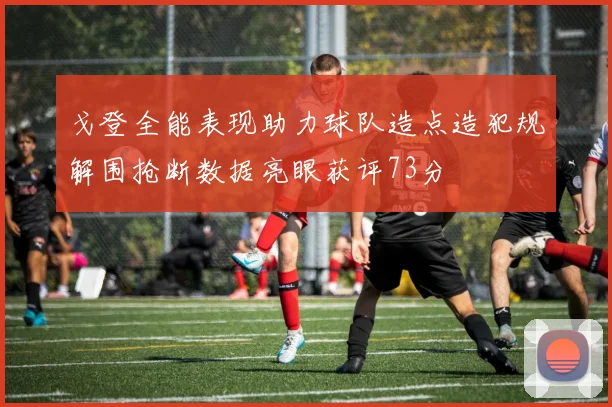 戈登全能表现助力球队造点造犯规解围抢断数据亮眼获评73分