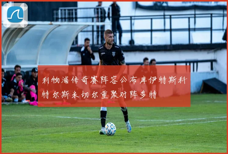 利物浦传奇赛阵容公布库伊特斯科特尔斯米切尔重聚对阵多特
