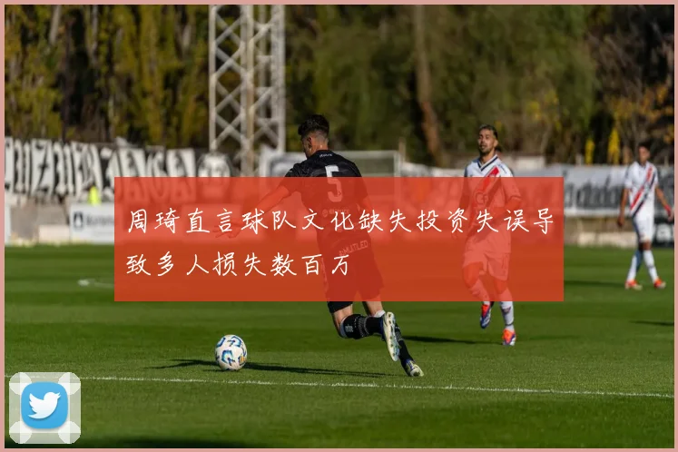 周琦直言球队文化缺失投资失误导致多人损失数百万
