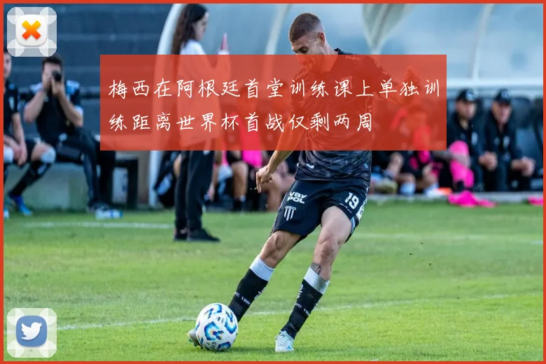 梅西在阿根廷首堂训练课上单独训练距离世界杯首战仅剩两周