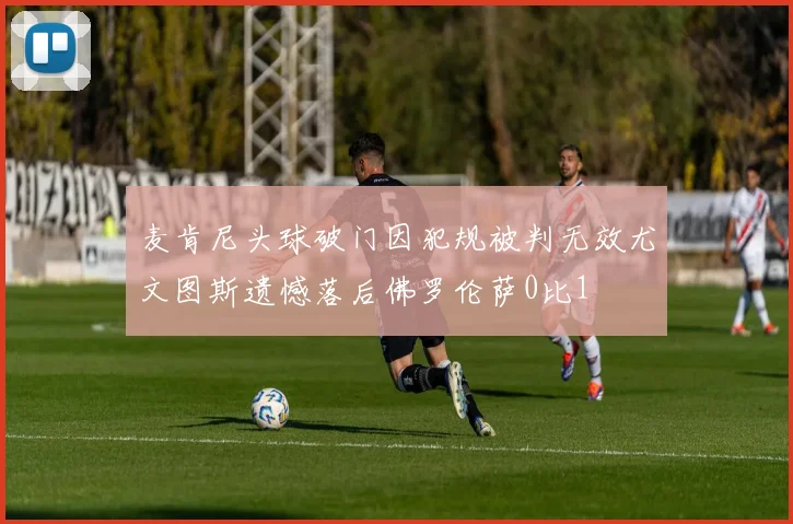 麦肯尼头球破门因犯规被判无效尤文图斯遗憾落后佛罗伦萨0比1