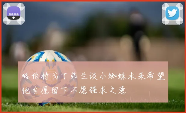 略伦特戈丁弗兰谈小蜘蛛未来希望他自愿留下不愿强求之意