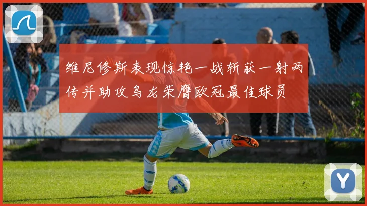 维尼修斯表现惊艳一战斩获一射两传并助攻乌龙荣膺欧冠最佳球员