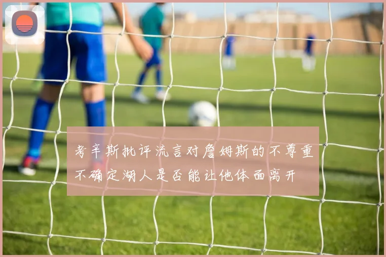 考辛斯批评流言对詹姆斯的不尊重不确定湖人是否能让他体面离开