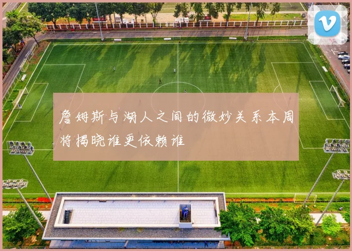 詹姆斯与湖人之间的微妙关系本周将揭晓谁更依赖谁
