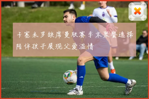 卡塞米罗缺席曼联赛季末聚餐选择陪伴孩子展现父爱温情