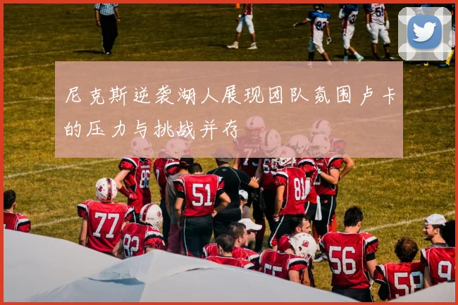 尼克斯逆袭湖人展现团队氛围卢卡的压力与挑战并存