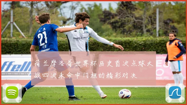 荷兰摩洛哥世界杯历史首次点球大战四次未命中门框的精彩对决