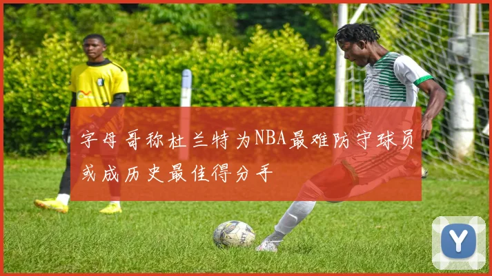 字母哥称杜兰特为NBA最难防守球员或成历史最佳得分手