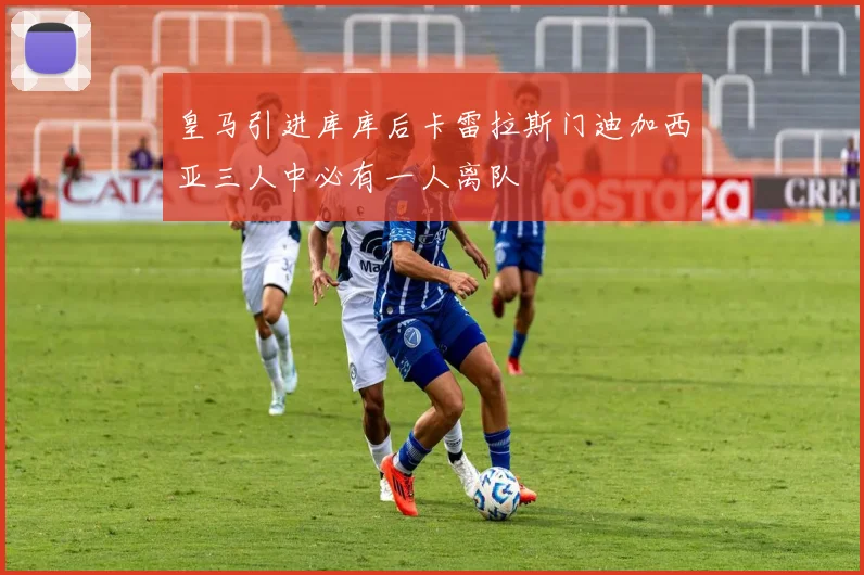 皇马引进库库后卡雷拉斯门迪加西亚三人中必有一人离队