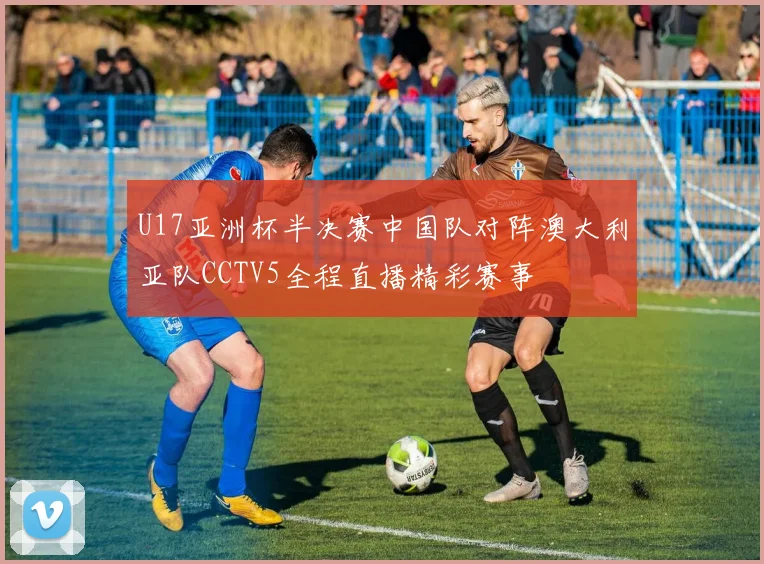 U17亚洲杯半决赛中国队对阵澳大利亚队CCTV5全程直播精彩赛事
