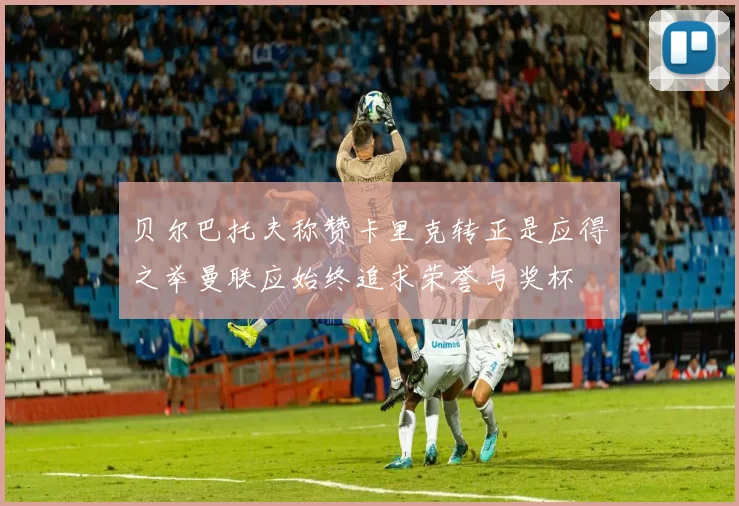 贝尔巴托夫称赞卡里克转正是应得之举曼联应始终追求荣誉与奖杯