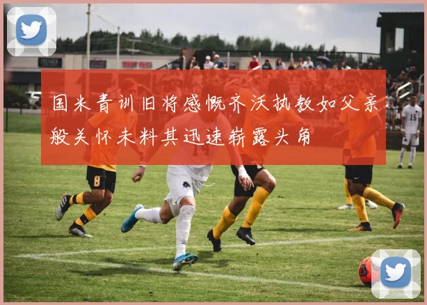 国米青训旧将感慨齐沃执教如父亲般关怀未料其迅速崭露头角