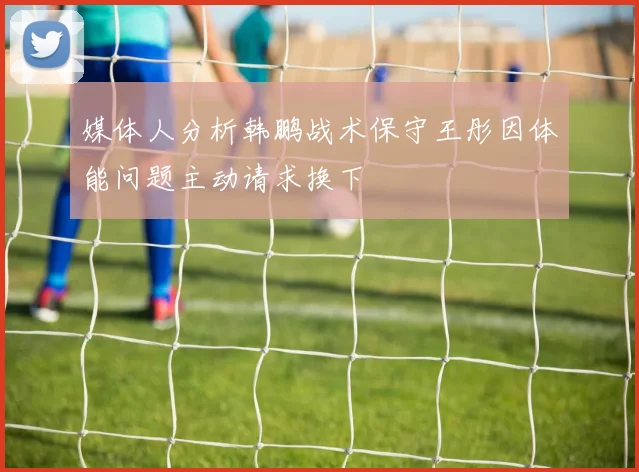 媒体人分析韩鹏战术保守王彤因体能问题主动请求换下