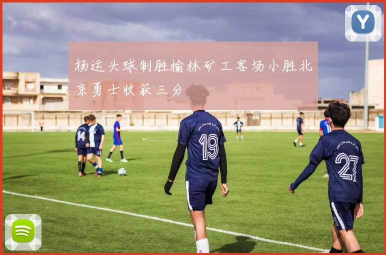 杨运头球制胜榆林矿工客场小胜北京勇士收获三分